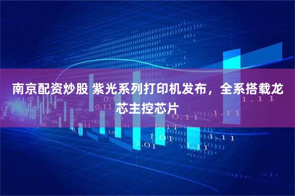 南京配资炒股 紫光系列打印机发布，全系搭载龙芯主控芯片