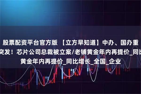 股票配资平台官方版 【立方早知道】中办、国办重磅文件公布/A股突发！芯片公司总裁被立案/老铺黄金年内再提价_同比增长_全国_企业