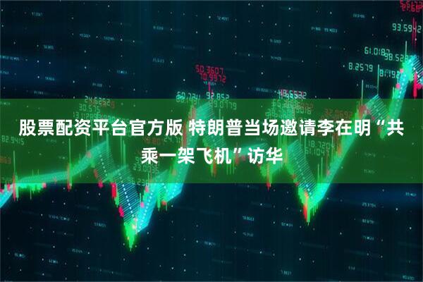 股票配资平台官方版 特朗普当场邀请李在明“共乘一架飞机”访华