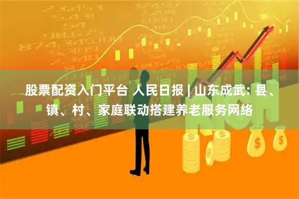 股票配资入门平台 人民日报 | 山东成武: 县、镇、村、家庭联动搭建养老服务网络