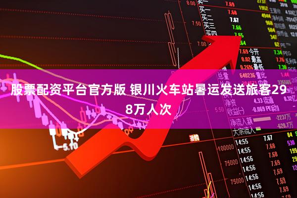股票配资平台官方版 银川火车站暑运发送旅客298万人次