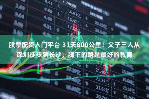 股票配资入门平台 31天800公里！父子三人从深圳徒步到长沙，脚下的路是最好的教育