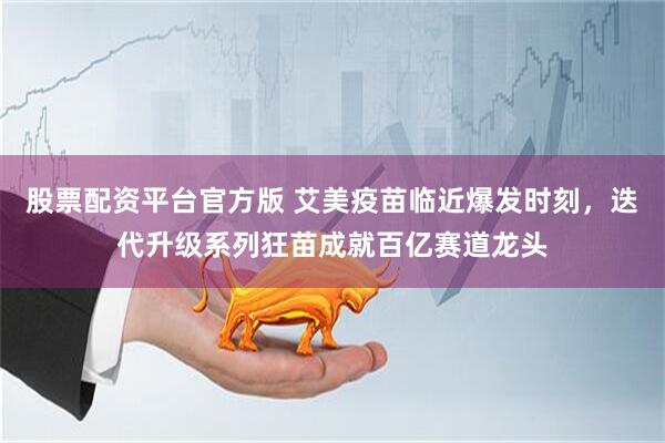股票配资平台官方版 艾美疫苗临近爆发时刻，迭代升级系列狂苗成就百亿赛道龙头