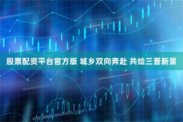 股票配资平台官方版 城乡双向奔赴 共绘三晋新景