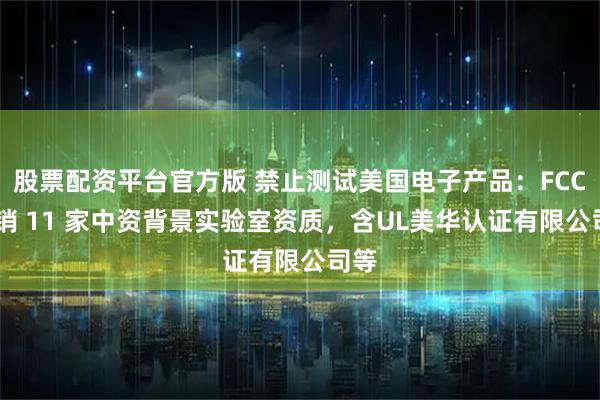 股票配资平台官方版 禁止测试美国电子产品：FCC 撤销 11 家中资背景实验室资质，含UL美华认证有限公司等