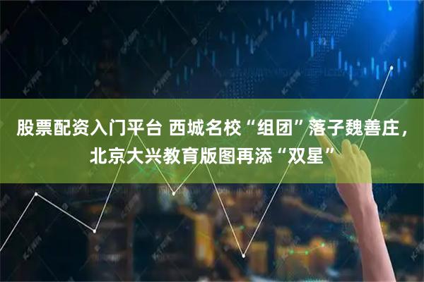 股票配资入门平台 西城名校“组团”落子魏善庄，北京大兴教育版图再添“双星”