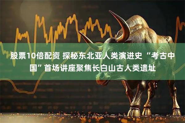 股票10倍配资 探秘东北亚人类演进史 “考古中国”首场讲座聚焦长白山古人类遗址