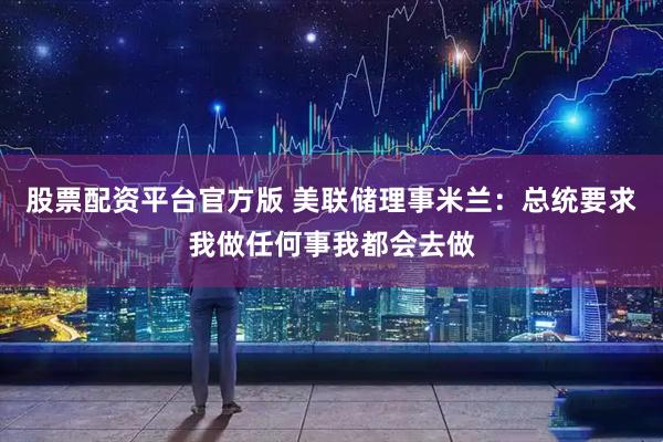 股票配资平台官方版 美联储理事米兰：总统要求我做任何事我都会去做