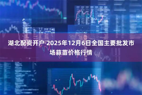 湖北配资开户 2025年12月6日全国主要批发市场蒜苗价格行情