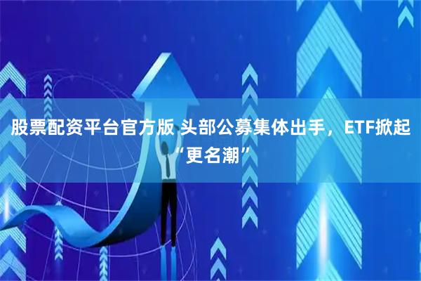 股票配资平台官方版 头部公募集体出手，ETF掀起“更名潮”