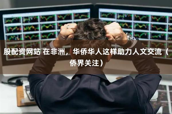 股配资网站 在非洲，华侨华人这样助力人文交流（侨界关注）