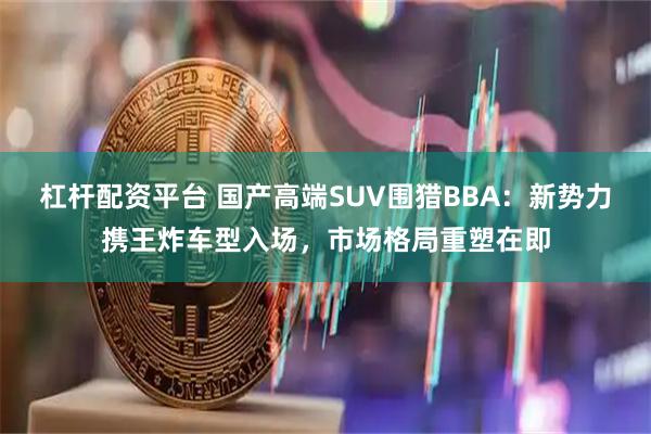 杠杆配资平台 国产高端SUV围猎BBA：新势力携王炸车型入场，市场格局重塑在即