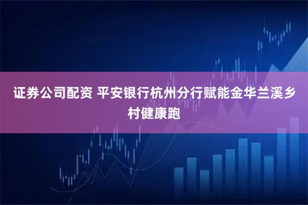 证券公司配资 平安银行杭州分行赋能金华兰溪乡村健康跑
