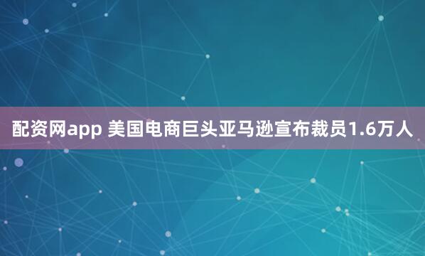 配资网app 美国电商巨头亚马逊宣布裁员1.6万人