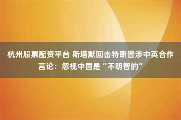 杭州股票配资平台 斯塔默回击特朗普涉中英合作言论：忽视中国是“不明智的”