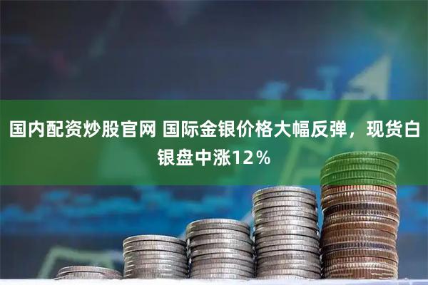 国内配资炒股官网 国际金银价格大幅反弹，现货白银盘中涨12％