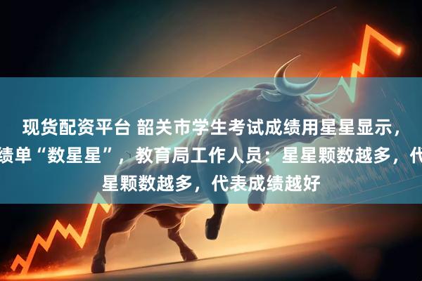 现货配资平台 韶关市学生考试成绩用星星显示,家长对着成绩单“数星星”,教育局工作人员:星星颗数越多,代表成绩越好