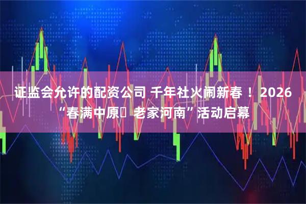 证监会允许的配资公司 千年社火闹新春 ！2026“春满中原・老家河南”活动启幕