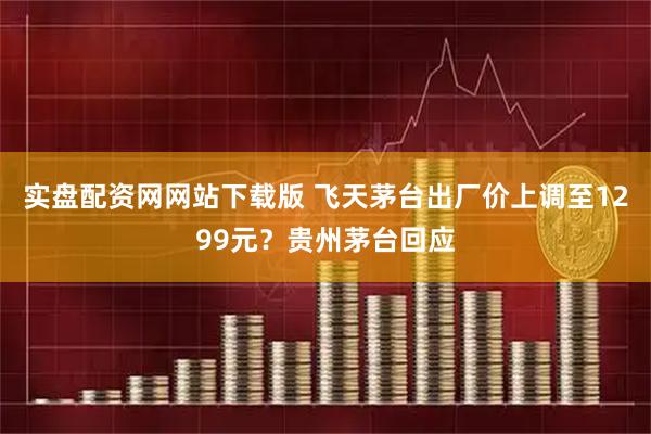 实盘配资网网站下载版 飞天茅台出厂价上调至1299元？贵州茅台回应