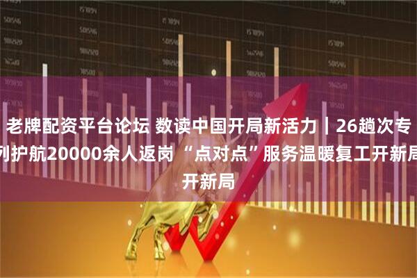 老牌配资平台论坛 数读中国开局新活力｜26趟次专列护航20000余人返岗 “点对点”服务温暖复工开新局