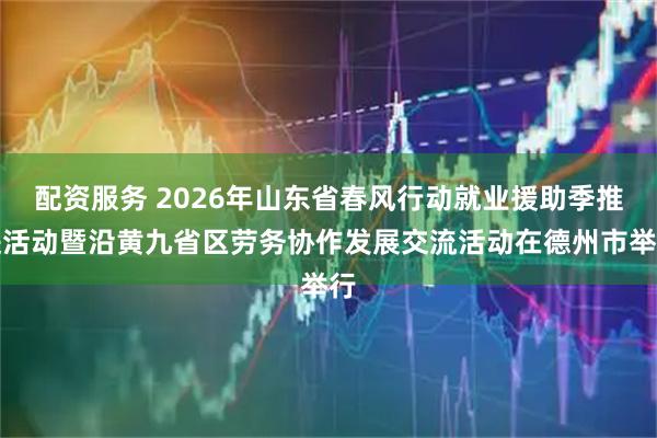 配资服务 2026年山东省春风行动就业援助季推进活动暨沿黄九省区劳务协作发展交流活动在德州市举行