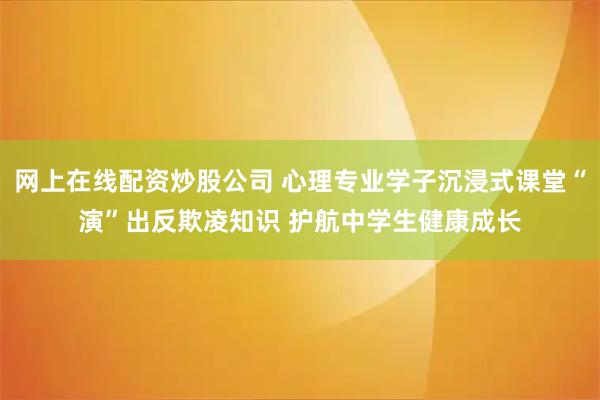 网上在线配资炒股公司 心理专业学子沉浸式课堂“演”出反欺凌知识 护航中学生健康成长