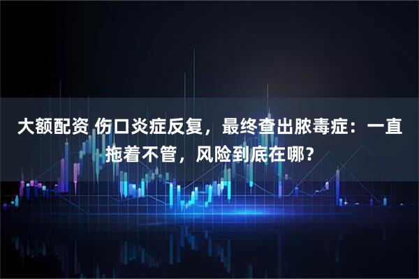 大额配资 伤口炎症反复,最终查出脓毒症:一直拖着不管,风险到底在哪?