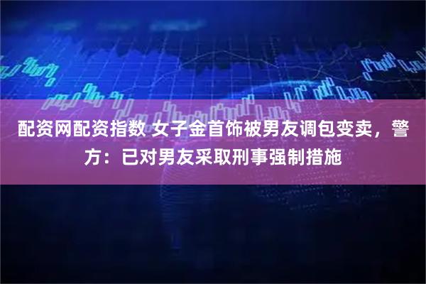配资网配资指数 女子金首饰被男友调包变卖，警方：已对男友采取刑事强制措施