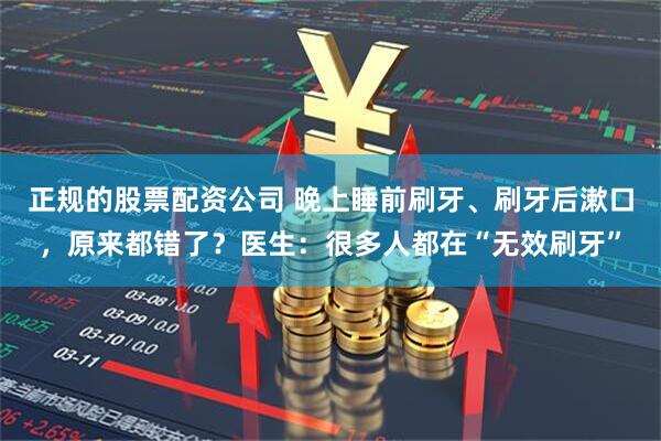 正规的股票配资公司 晚上睡前刷牙、刷牙后漱口,原来都错了?医生:很多人都在“无效刷牙”