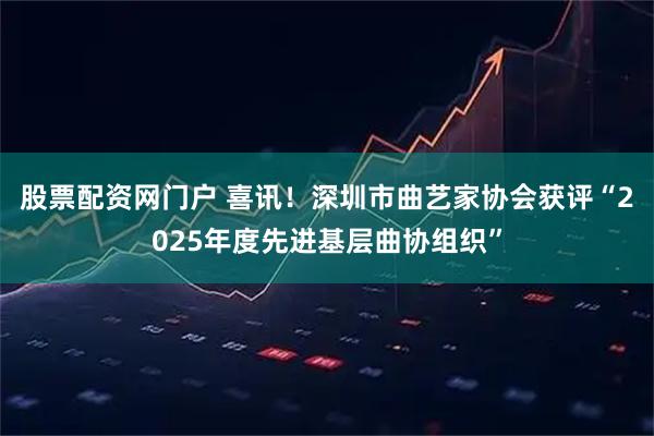股票配资网门户 喜讯!深圳市曲艺家协会获评“2025年度先进基层曲协组织”