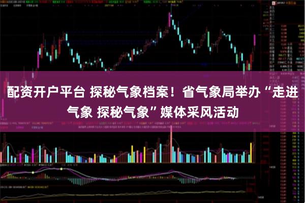 配资开户平台 探秘气象档案!省气象局举办“走进气象 探秘气象”媒体采风活动