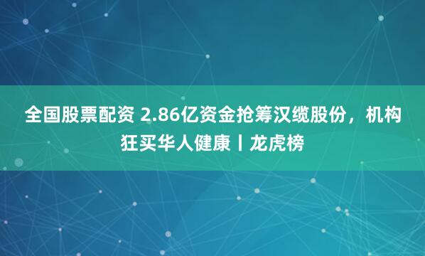 全国股票配资 2.86亿资金抢筹汉缆股份,机构狂买华人健康丨龙虎榜