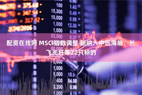 配资在线网 MSCI指数调整 新纳入中远海能、长飞光纤等22只标的