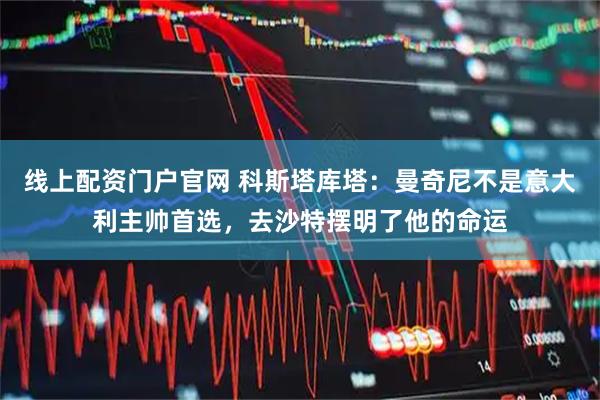 线上配资门户官网 科斯塔库塔：曼奇尼不是意大利主帅首选，去沙特摆明了他的命运