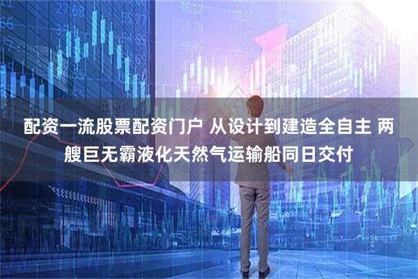 配资一流股票配资门户 从设计到建造全自主 两艘巨无霸液化天然气运输船同日交付