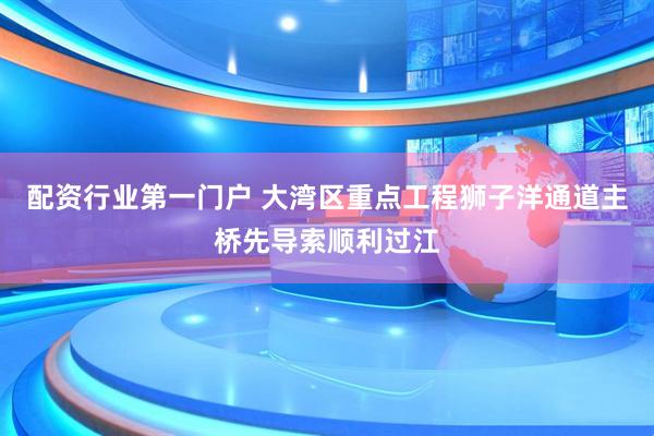 配资行业第一门户 大湾区重点工程狮子洋通道主桥先导索顺利过江